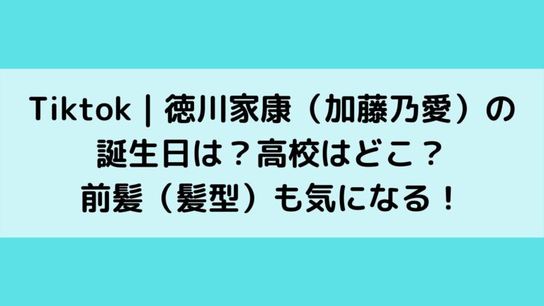 Tiktok 徳川家康 加藤乃愛 の誕生日は 高校はどこ 前髪 髪型 も